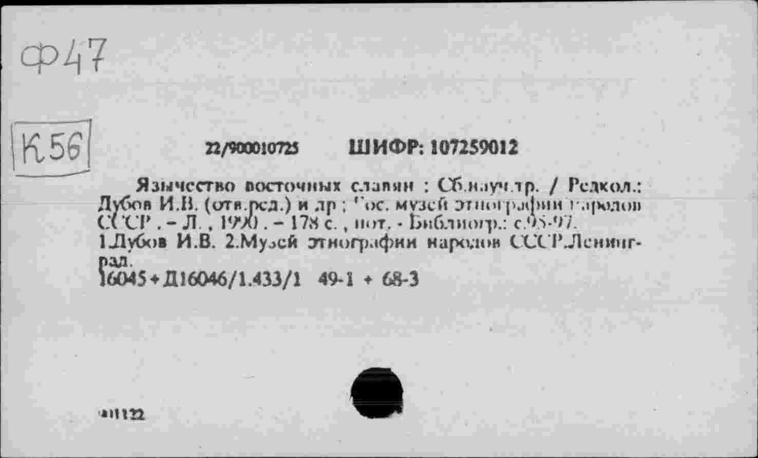 ﻿ср47

22/900010723 ШИФР: 107259012
Язычество посточных славян : Сб.ніуч.тр. / Редкол.: Лубов И.В. (отя.рсд.) и др ; ''ос. музей этнографии і-.і|х>лоі> СССР . - Л , 1990 . - 17« с. , нот. - Библиогр.: C.9.S-97. ІЛубов И.В. 2.Мулсй этнографии народов СССР.Ленинг-
рад 16045
♦ Д16046/1.433/1
49-1 + 68-3
»•па